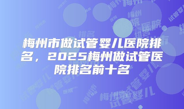 梅州市做试管婴儿医院排名，2025梅州做试管医院排名前十名