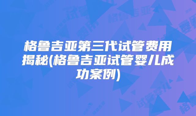 格鲁吉亚第三代试管费用揭秘(格鲁吉亚试管婴儿成功案例)