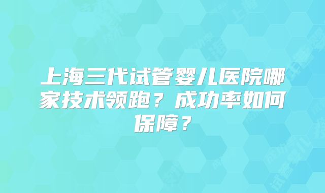 上海三代试管婴儿医院哪家技术领跑？成功率如何保障？