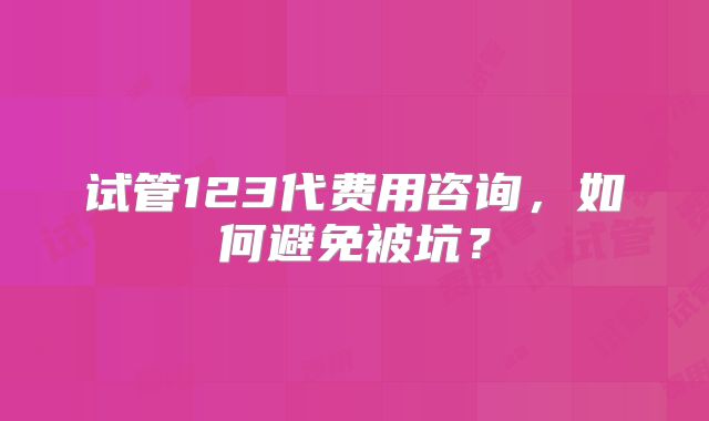 试管123代费用咨询,如何避免被坑?
