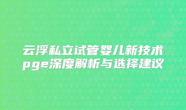 云浮私立试管婴儿新技术pge深度解析与选择建议