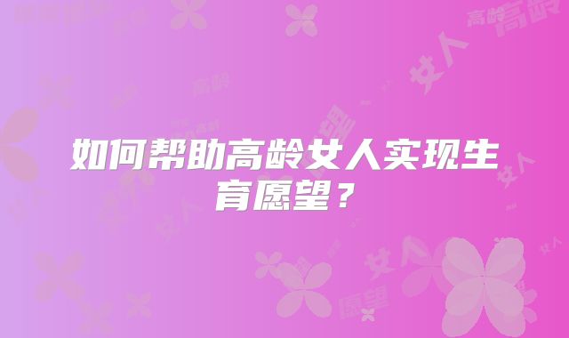 如何帮助高龄女人实现生育愿望？