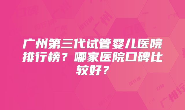 广州第三代试管婴儿医院排行榜？哪家医院口碑比较好？