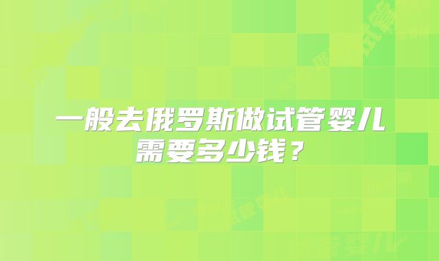 一般去俄罗斯做试管婴儿需要多少钱？