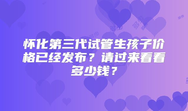 怀化第三代试管生孩子价格已经发布？请过来看看多少钱？