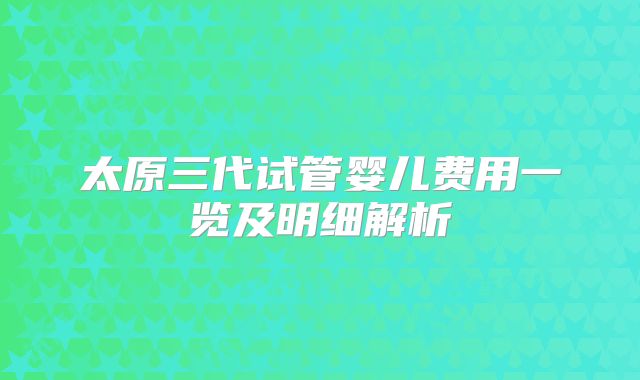 太原三代试管婴儿费用一览及明细解析