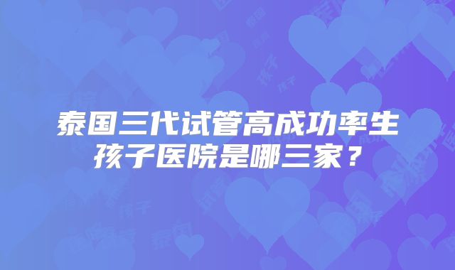 泰国三代试管高成功率生孩子医院是哪三家？