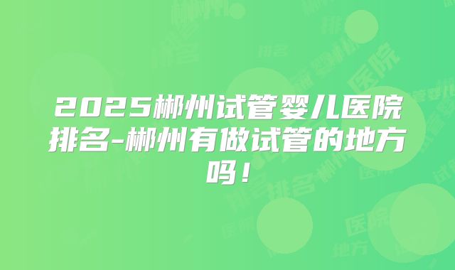 2025郴州试管婴儿医院排名-郴州有做试管的地方吗!