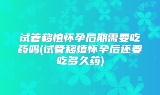 试管移植怀孕后期需要吃药吗(试管移植怀孕后还要吃多久药)