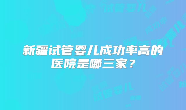 新疆试管婴儿成功率高的医院是哪三家？