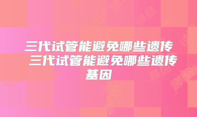 三代试管能避免哪些遗传 三代试管能避免哪些遗传基因