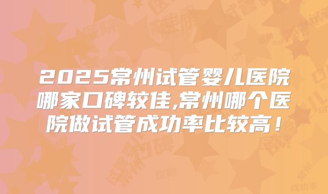 2025常州试管婴儿医院哪家口碑较佳,常州哪个医院做试管成功率比较高！