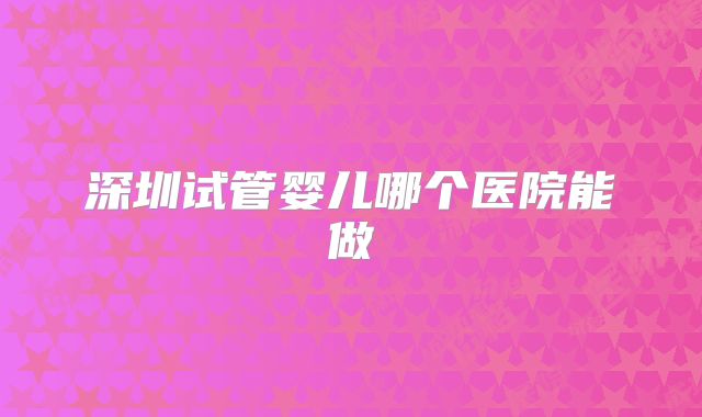 深圳试管婴儿哪个医院能做