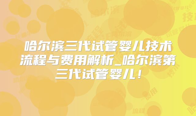 哈尔滨三代试管婴儿技术流程与费用解析_哈尔滨第三代试管婴儿！