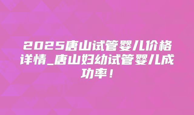 2025唐山试管婴儿价格详情_唐山妇幼试管婴儿成功率！