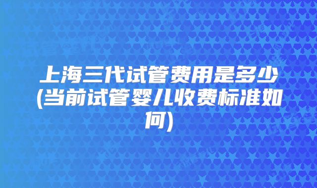 上海三代试管费用是多少(当前试管婴儿收费标准如何)