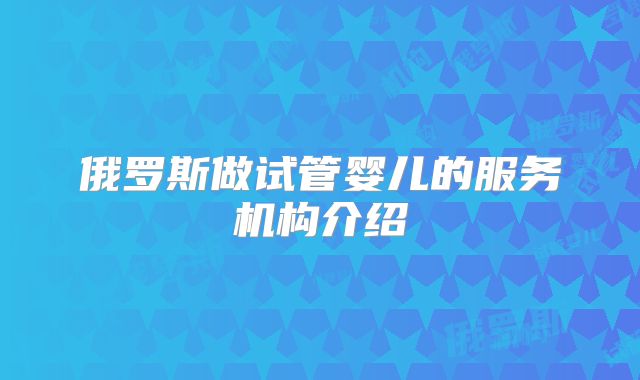 俄罗斯做试管婴儿的服务机构介绍