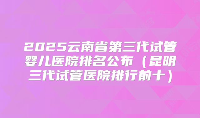2025云南省第三代试管婴儿医院排名公布（昆明三代试管医院排行前十）