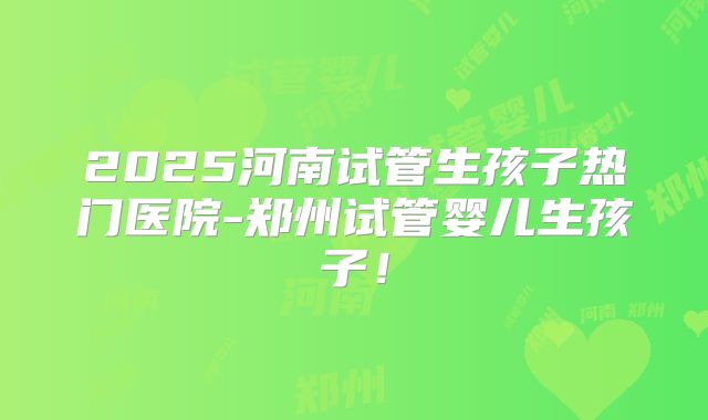 2025河南试管生孩子热门医院-郑州试管婴儿生孩子!