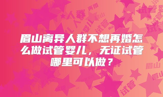 眉山离异人群不想再婚怎么做试管婴儿，无证试管哪里可以做？