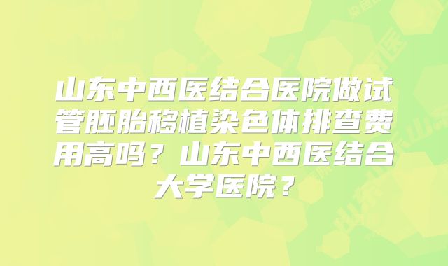 山东中西医结合医院做试管胚胎移植染色体排查费用高吗？山东中西医结合大学医院？
