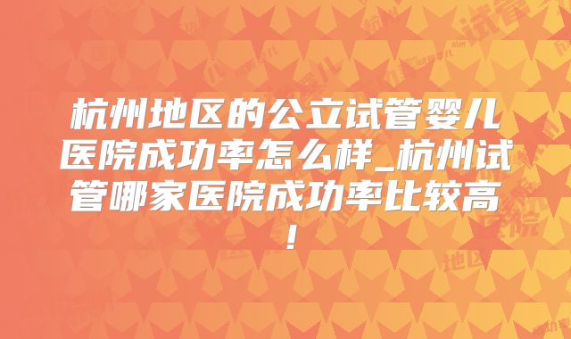 杭州地区的公立试管婴儿医院成功率怎么样_杭州试管哪家医院成功率比较高！