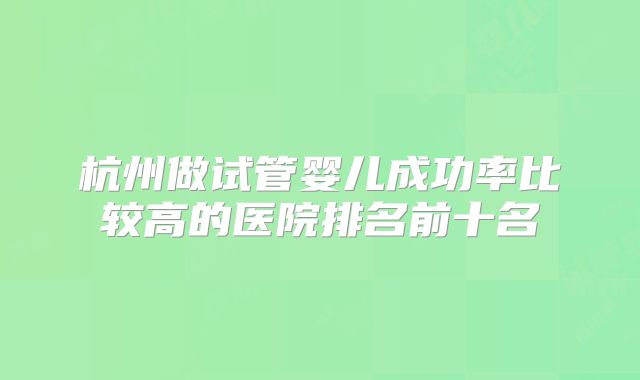 杭州做试管婴儿成功率比较高的医院排名前十名