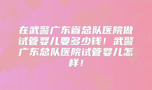 在武警广东省总队医院做试管婴儿要多少钱！武警广东总队医院试管婴儿怎样！