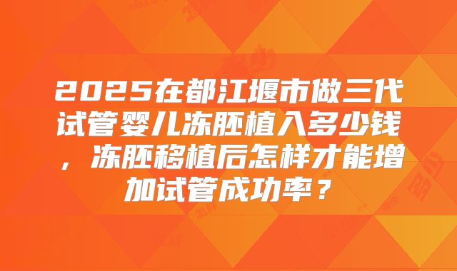 2025在都江堰市做三代试管婴儿冻胚植入多少钱，冻胚移植后怎样才能增加试管成功率？