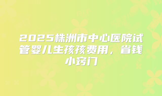 2025株洲市中心医院试管婴儿生孩孩费用，省钱小窍门
