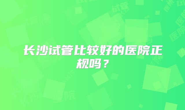 长沙试管比较好的医院正规吗？