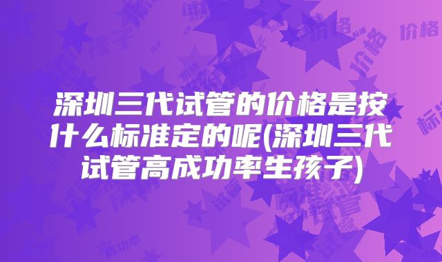 深圳三代试管的价格是按什么标准定的呢(深圳三代试管高成功率生孩子)