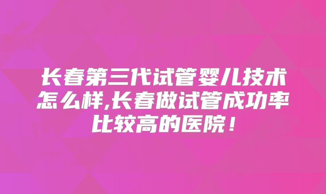 长春第三代试管婴儿技术怎么样,长春做试管成功率比较高的医院!