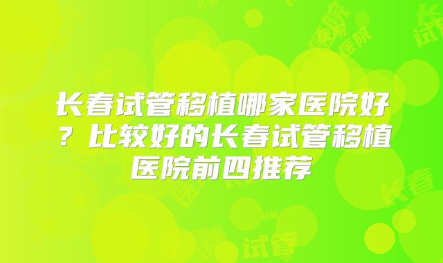 长春试管移植哪家医院好？比较好的长春试管移植医院前四推荐