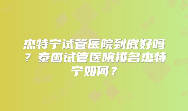 杰特宁试管医院到底好吗？泰国试管医院排名杰特宁如何？