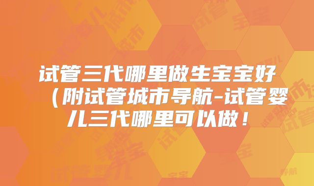 试管三代哪里做生宝宝好(附试管城市导航-试管婴儿三代哪里可以做!