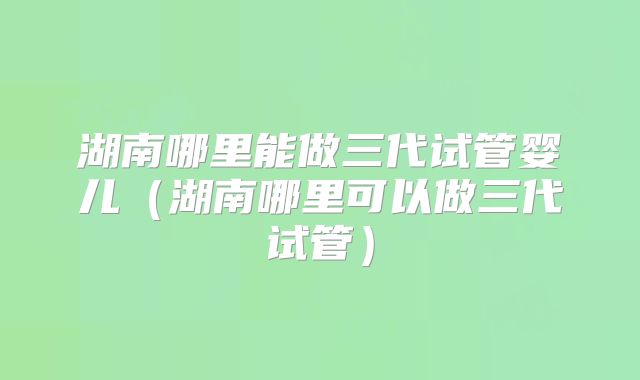 湖南哪里能做三代试管婴儿（湖南哪里可以做三代试管）