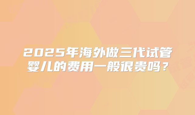 2025年海外做三代试管婴儿的费用一般很贵吗?