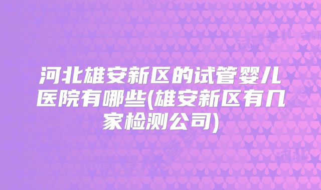 河北雄安新区的试管婴儿医院有哪些(雄安新区有几家检测公司)