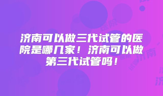 济南可以做三代试管的医院是哪几家!济南可以做第三代试管吗!