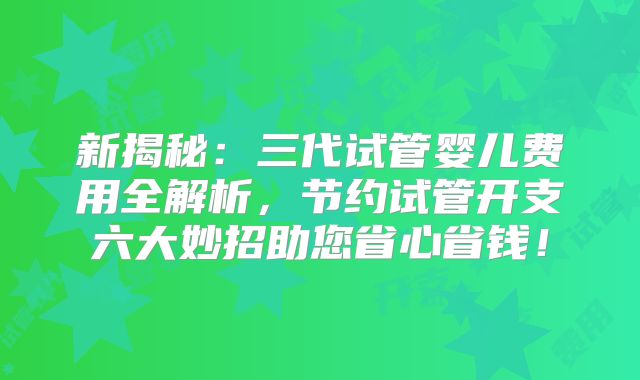 新揭秘：三代试管婴儿费用全解析，节约试管开支六大妙招助您省心省钱！