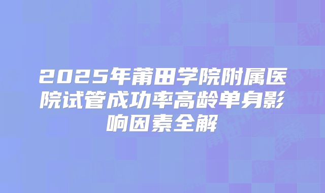 2025年莆田学院附属医院试管成功率高龄单身影响因素全解
