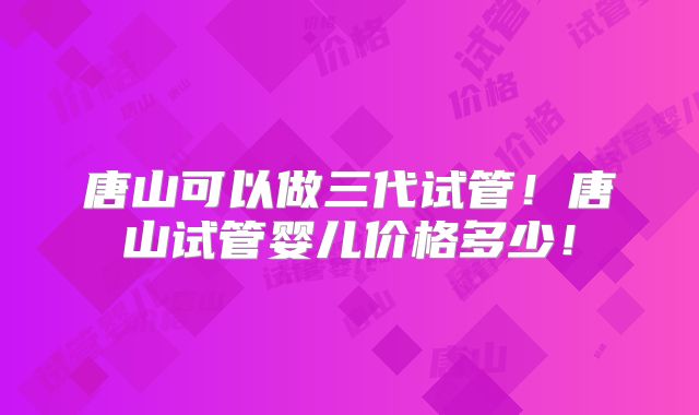 唐山可以做三代试管!唐山试管婴儿价格多少!