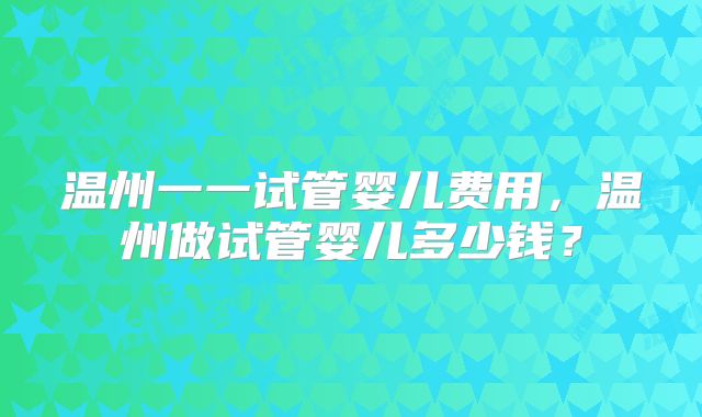 温州一一试管婴儿费用，温州做试管婴儿多少钱？