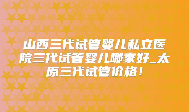 山西三代试管婴儿私立医院三代试管婴儿哪家好_太原三代试管价格！