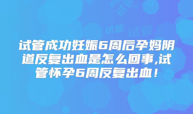 试管成功妊娠6周后孕妈阴道反复出血是怎么回事,试管怀孕6周反复出血!