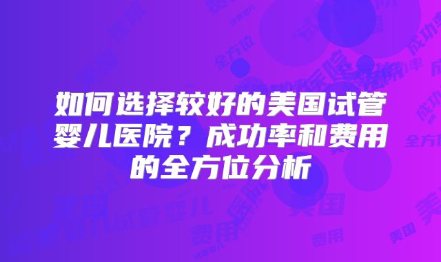 如何选择较好的美国试管婴儿医院?成功率和费用的全方位分析