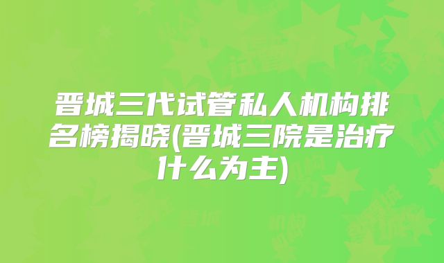 晋城三代试管私人机构排名榜揭晓(晋城三院是治疗什么为主)