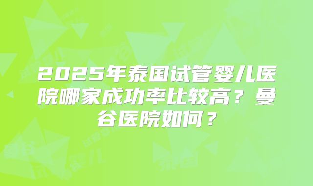 2025年泰国试管婴儿医院哪家成功率比较高?曼谷医院如何?