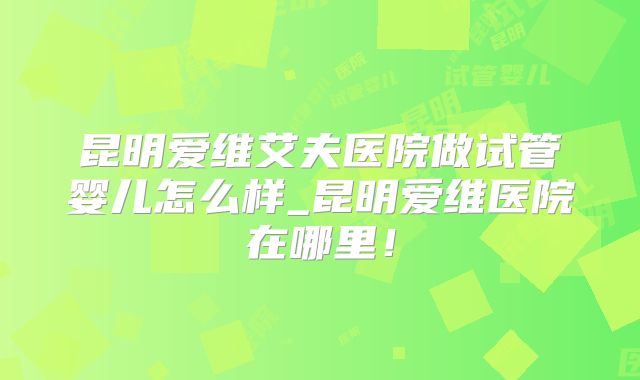 昆明爱维艾夫医院做试管婴儿怎么样_昆明爱维医院在哪里！